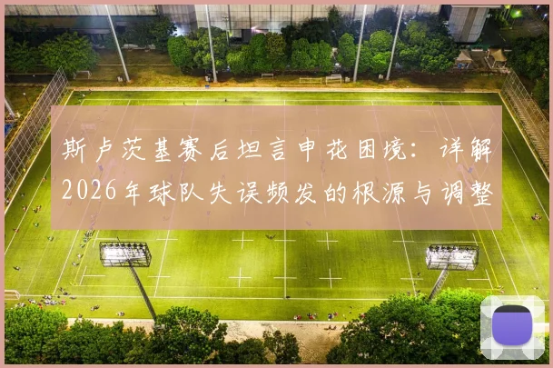 斯卢茨基赛后坦言申花困境：详解2026年球队失误频发的根源与调整方向，球迷热议