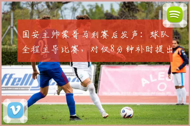 国安主帅蒙哥马利赛后发声:球队全程主导比赛,对仅8分钟补时提出疑问,引发球迷热议