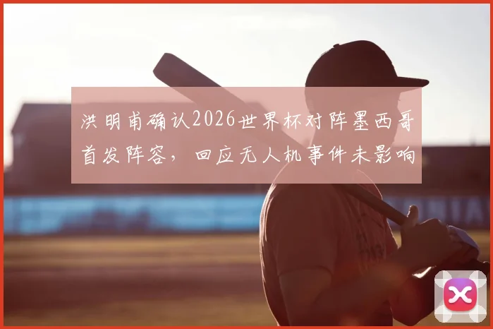 洪明甫确认2026世界杯对阵墨西哥首发阵容，回应无人机事件未影响战术部署