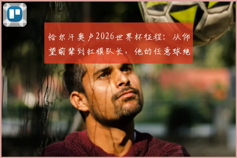 恰尔汗奥卢2026世界杯征程：从仰望前辈到扛旗队长，他的任意球绝技与领袖之路全回顾
