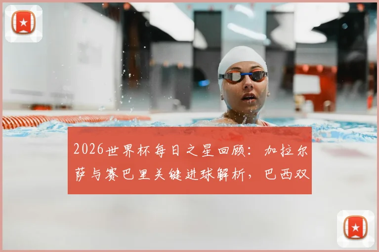 2026世界杯每日之星回顾：加拉尔萨与赛巴里关键进球解析，巴西双子星闪耀时刻全记录