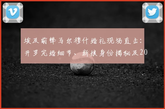 埃及前锋马尔穆什婚礼现场直击:开罗完婚细节、新娘身份揭秘及2026世界杯前景分析