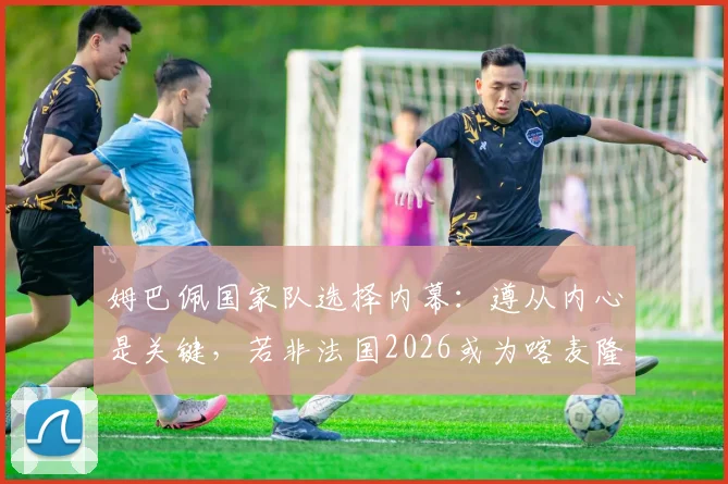 姆巴佩国家队选择内幕：遵从内心是关键，若非法国2026或为喀麦隆出战