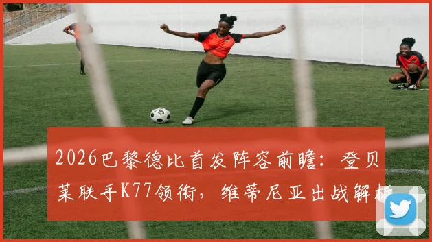 2026巴黎德比首发阵容前瞻：登贝莱联手K77领衔，维蒂尼亚出战解析与战术看点