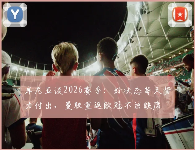 库尼亚谈2026赛季：好状态每天努力付出，曼联重返欧冠不该缺席