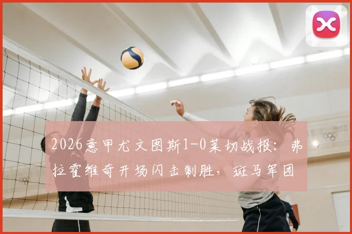 2026意甲尤文图斯1-0莱切战报：弗拉霍维奇开场闪击制胜，斑马军团两粒进球遭VAR吹掉