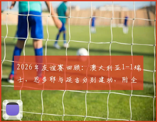 2026年友谊赛回顾：澳大利亚1-1瑞士，恩多耶与延吉分别建功，附全场数据与球员背景解析