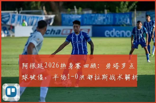 阿根廷2026热身赛回顾：劳塔罗点球破僵，半场1-0洪都拉斯战术解析与进球回放