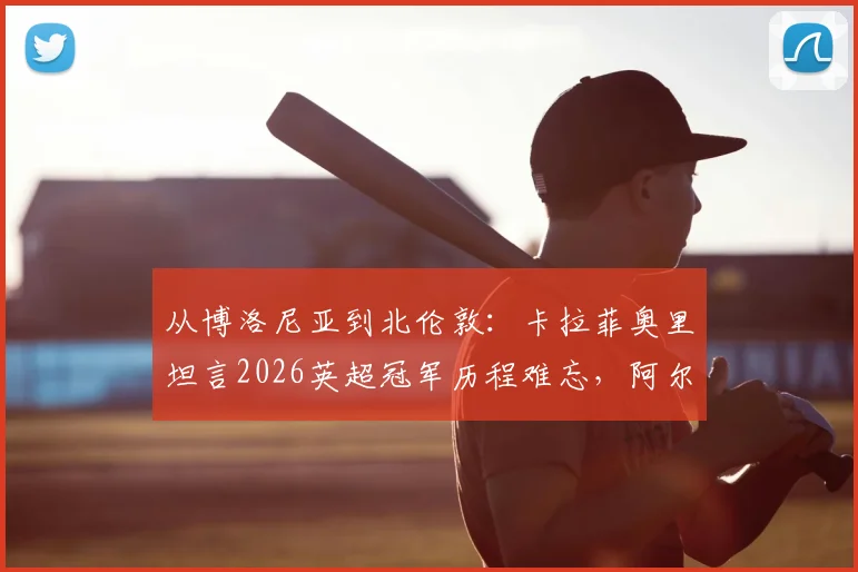 从博洛尼亚到北伦敦：卡拉菲奥里坦言2026英超冠军历程难忘，阿尔特塔的鞭策至关重要