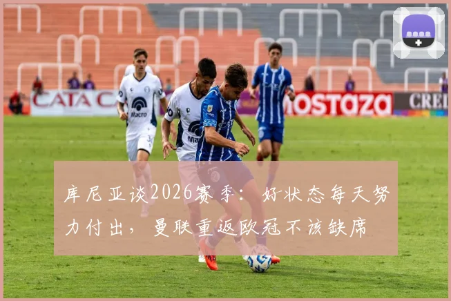 库尼亚谈2026赛季:好状态每天努力付出,曼联重返欧冠不该缺席