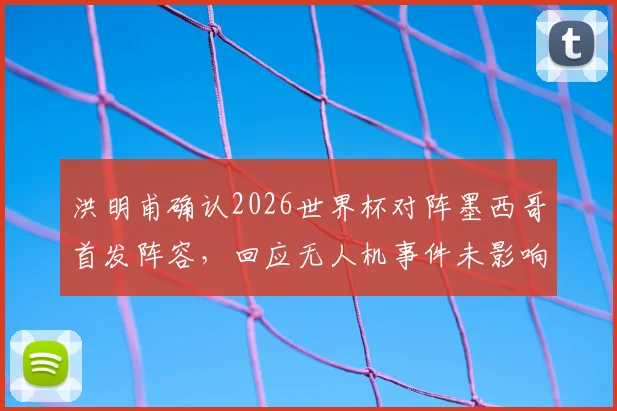 洪明甫确认2026世界杯对阵墨西哥首发阵容，回应无人机事件未影响战术部署
