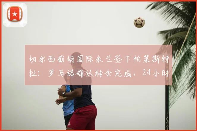 切尔西截胡国际米兰签下帕莱斯特拉：罗马诺确认转会完成，24小时内官宣细节全解析