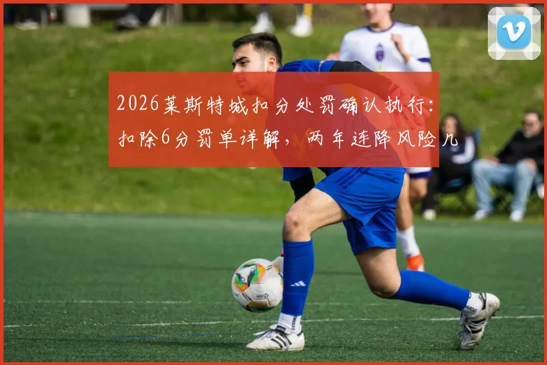 2026莱斯特城扣分处罚确认执行：扣除6分罚单详解，两年连降风险几何？附英超财务违规案例对比分析