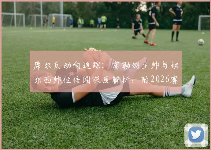席尔瓦动向追踪:富勒姆主帅与切尔西帅位传闻深度解析,附2026赛季潜在影响评估