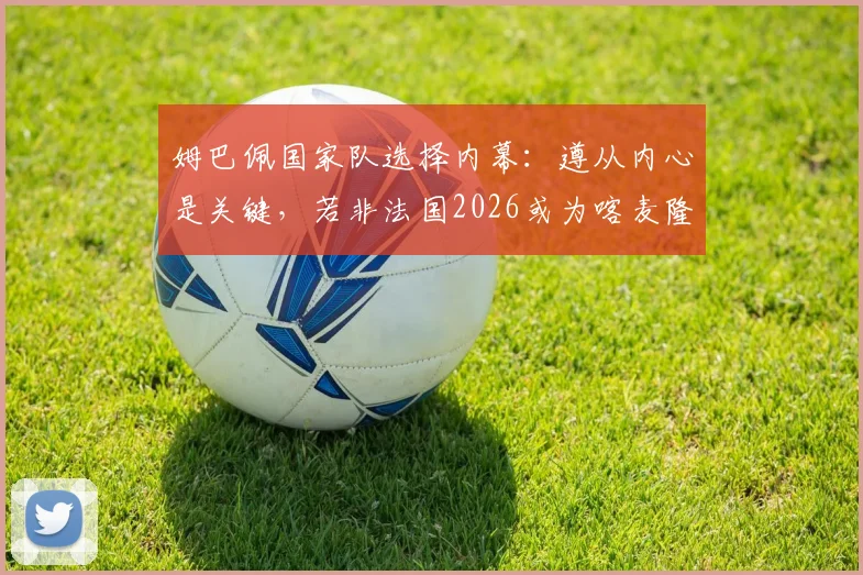 姆巴佩国家队选择内幕：遵从内心是关键，若非法国2026或为喀麦隆出战