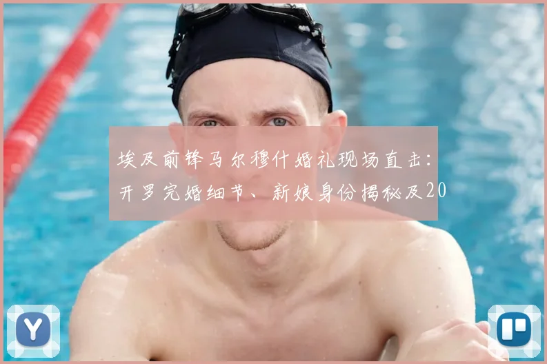埃及前锋马尔穆什婚礼现场直击：开罗完婚细节、新娘身份揭秘及2026世界杯前景分析