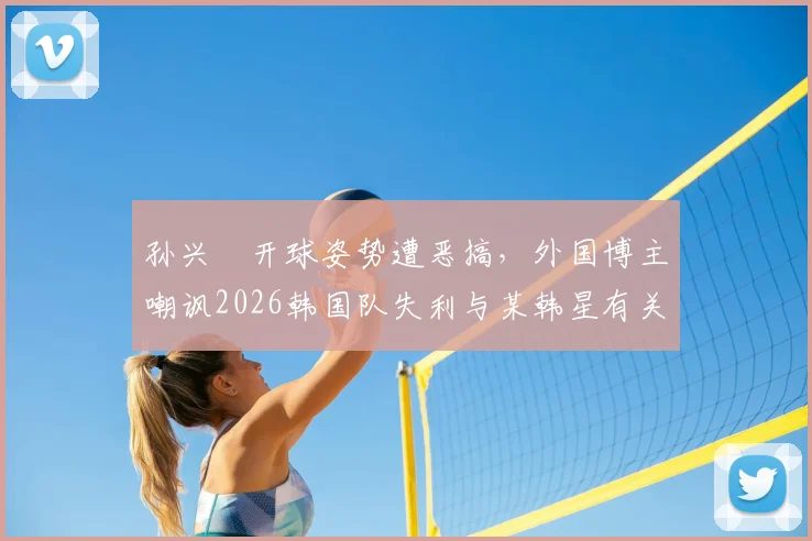 孙兴慜开球姿势遭恶搞，外国博主嘲讽2026韩国队失利与某韩星有关引热议