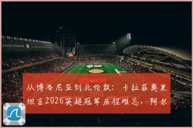 从博洛尼亚到北伦敦：卡拉菲奥里坦言2026英超冠军历程难忘，阿尔特塔的鞭策至关重要