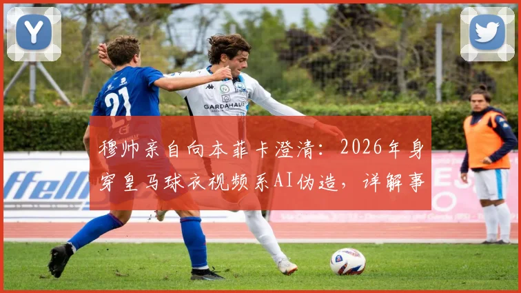 穆帅亲自向本菲卡澄清：2026年身穿皇马球衣视频系AI伪造，详解事件来龙去脉与识别方法