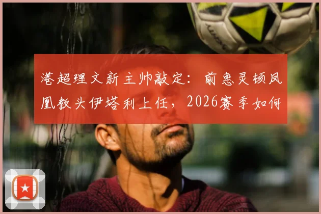 港超理文新主帅敲定：前惠灵顿凤凰教头伊塔利上任，2026赛季如何破局？