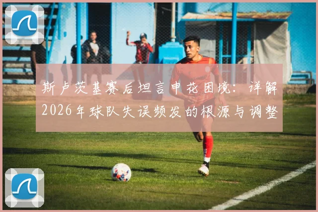 斯卢茨基赛后坦言申花困境：详解2026年球队失误频发的根源与调整方向，球迷热议