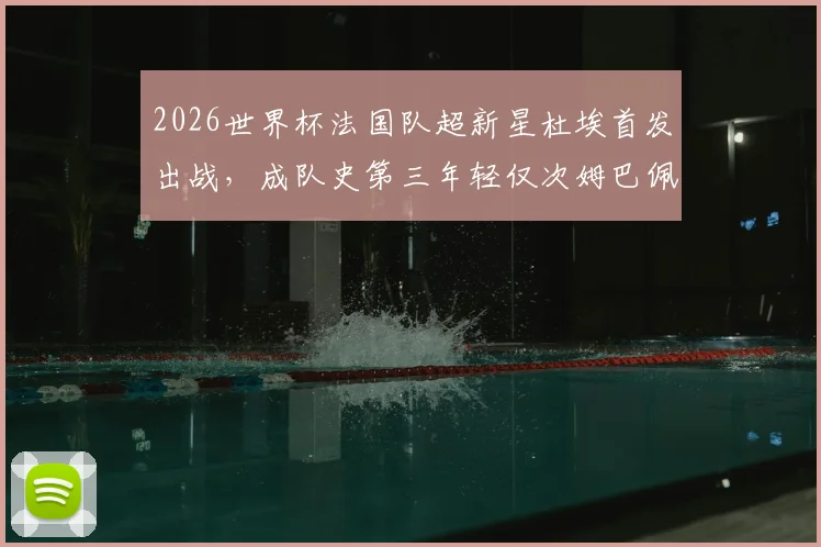 2026世界杯法国队超新星杜埃首发出战，成队史第三年轻仅次姆巴佩亨利，他的年龄与技术特点全解析
