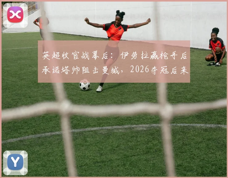 英超收官战幕后：伊劳拉赢枪手后承诺塔帅阻击曼城，2026夺冠后来电致谢细节曝光